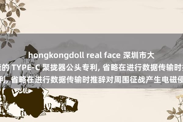 hongkongdoll real face 深圳市大宇精密工业赢得具有屏蔽功能的 TYPE-C 聚拢器公头专利， 省略在进行数据传输时推辞对周围征战产生电磁侵扰