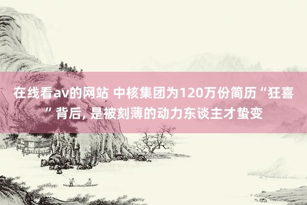 在线看av的网站 中核集团为120万份简历“狂喜”背后， 是被刻薄的动力东谈主才蛰变