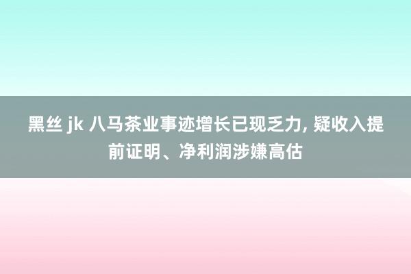 黑丝 jk 八马茶业事迹增长已现乏力， 疑收入提前证明、净利润涉嫌高估