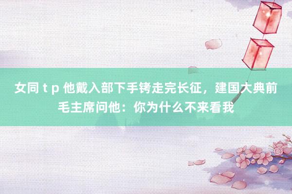 女同 t p 他戴入部下手铐走完长征，建国大典前毛主席问他：你为什么不来看我