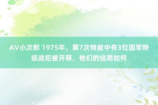 AV小次郎 1975年，第7次特赦中有3位国军特级战犯被开释，他们的结局如何