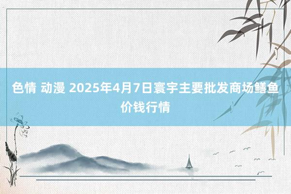 色情 动漫 2025年4月7日寰宇主要批发商场鳝鱼价钱行情