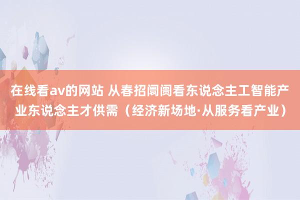 在线看av的网站 从春招阛阓看东说念主工智能产业东说念主才供需（经济新场地·从服务看产业）