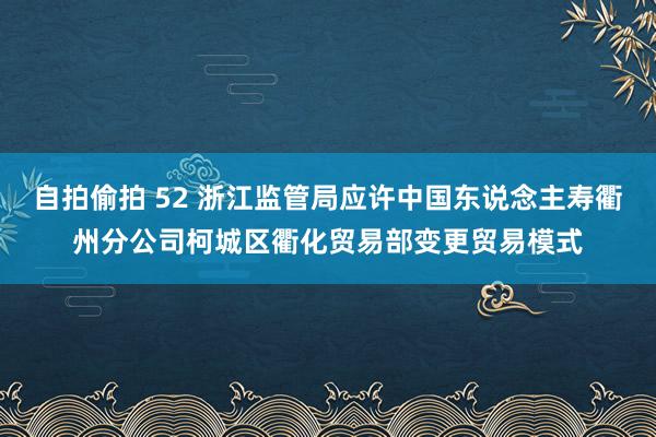 自拍偷拍 52 浙江监管局应许中国东说念主寿衢州分公司柯城区衢化贸易部变更贸易模式