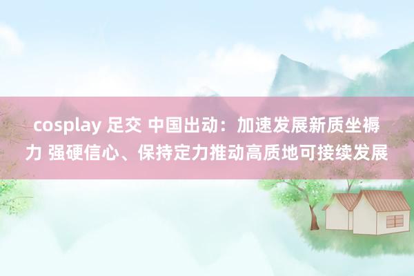 cosplay 足交 中国出动：加速发展新质坐褥力 强硬信心、保持定力推动高质地可接续发展