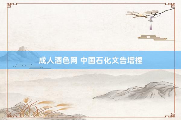 成人酒色网 中国石化文告增捏
