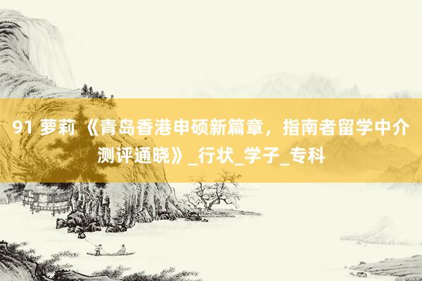 91 萝莉 《青岛香港申硕新篇章，指南者留学中介测评通晓》_行状_学子_专科
