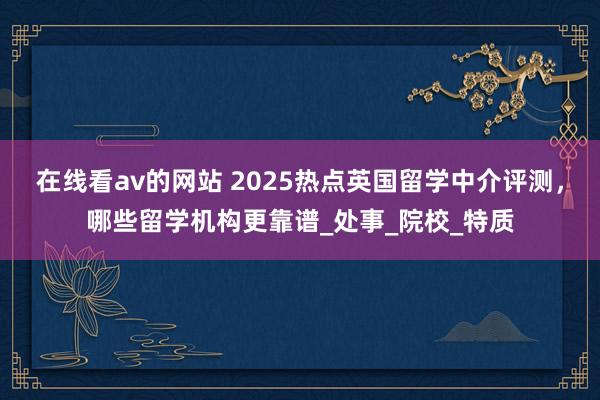 在线看av的网站 2025热点英国留学中介评测，哪些留学机构更靠谱_处事_院校_特质