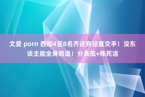 文爱 porn 西部4至8名齐还有径直交手！没东谈主能全身而退！分高低+殊死活