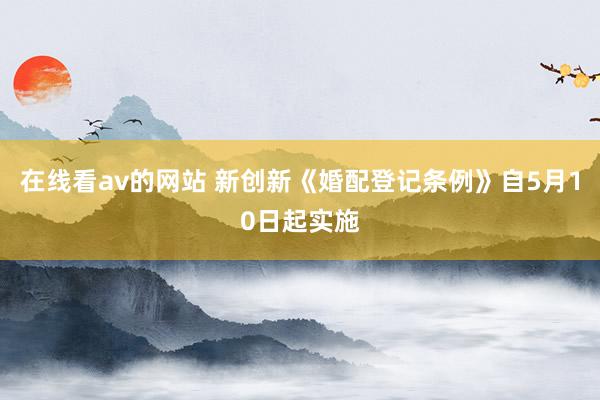 在线看av的网站 新创新《婚配登记条例》自5月10日起实施