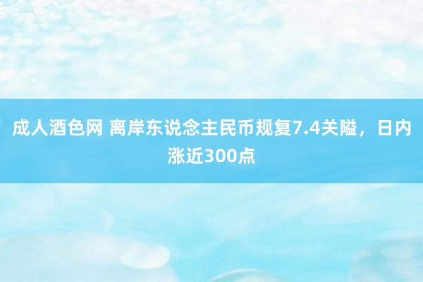 成人酒色网 离岸东说念主民币规复7.4关隘，日内涨近300点