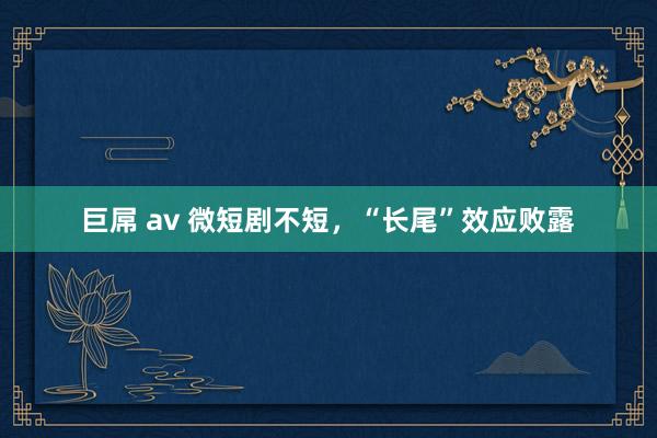 巨屌 av 微短剧不短，“长尾”效应败露