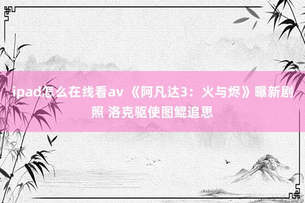 ipad怎么在线看av 《阿凡达3：火与烬》曝新剧照 洛克驱使图鲲追思