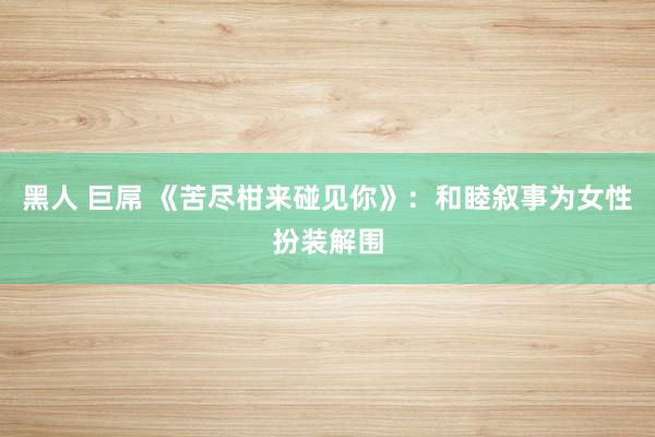 黑人 巨屌 《苦尽柑来碰见你》：和睦叙事为女性扮装解围