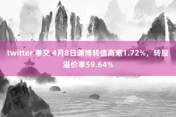 twitter 拳交 4月8日渊博转债高潮1.72%，转股溢价率59.64%