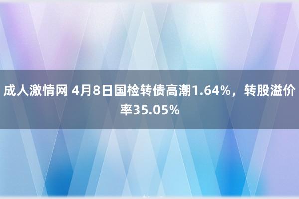 成人激情网 4月8日国检转债高潮1.64%，转股溢价率35.05%