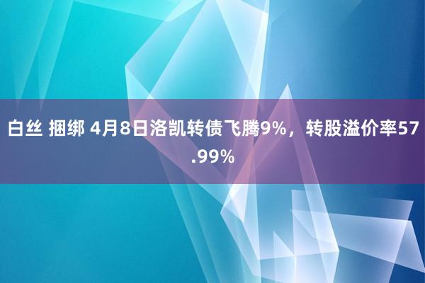 白丝 捆绑 4月8日洛凯转债飞腾9%，转股溢价率57.99%