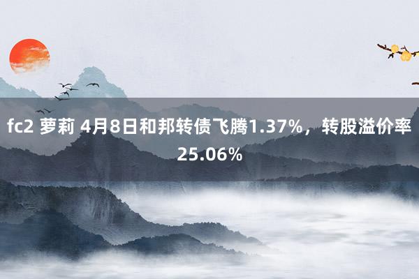 fc2 萝莉 4月8日和邦转债飞腾1.37%,转股溢价率25.06%