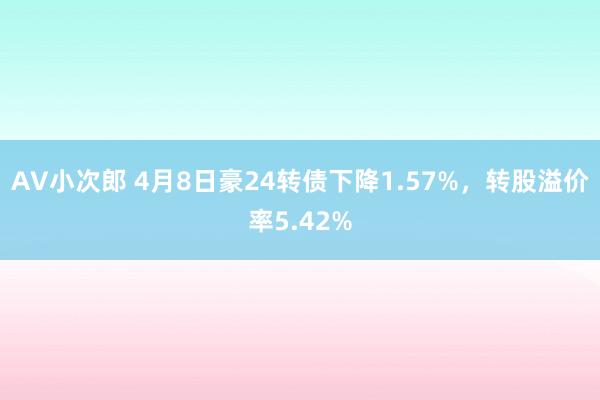 AV小次郎 4月8日豪24转债下降1.57%，转股溢价率5.42%