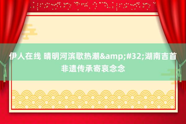 伊人在线 晴明河滨歌热潮&#32;湖南吉首非遗传承寄哀念念