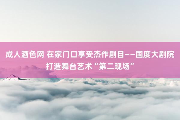 成人酒色网 在家门口享受杰作剧目——国度大剧院打造舞台艺术“第二现场”