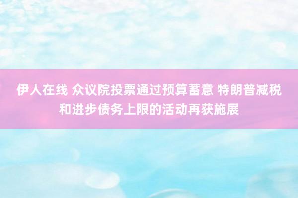 伊人在线 众议院投票通过预算蓄意 特朗普减税和进步债务上限的活动再获施展