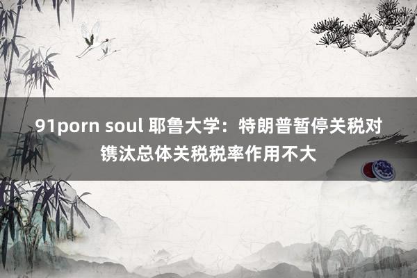 91porn soul 耶鲁大学：特朗普暂停关税对镌汰总体关税税率作用不大