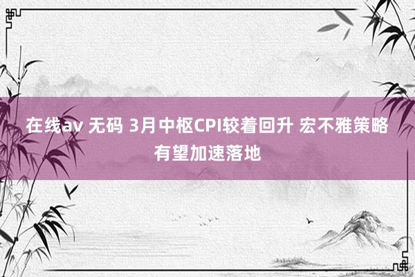 在线av 无码 3月中枢CPI较着回升 宏不雅策略有望加速落地