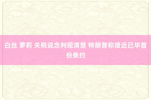 白丝 萝莉 关税说念判现清楚 特朗普称接近已毕首份条约