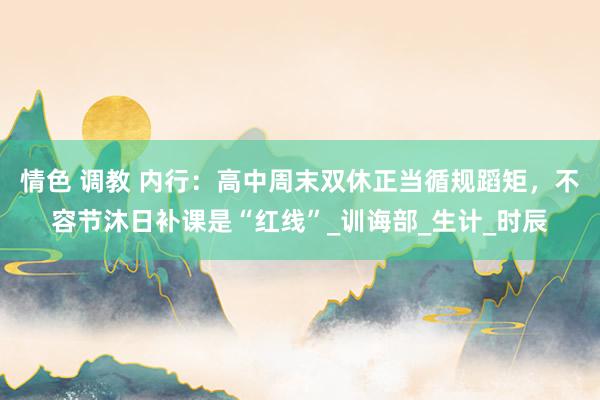 情色 调教 内行：高中周末双休正当循规蹈矩，不容节沐日补课是“红线”_训诲部_生计_时辰