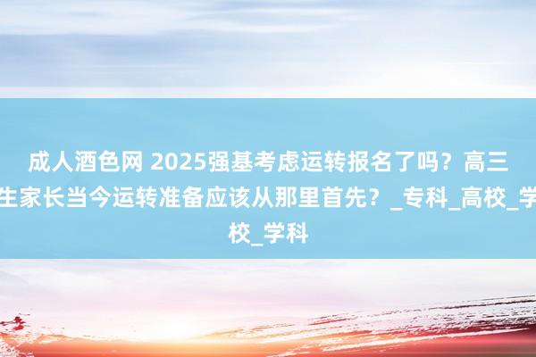 成人酒色网 2025强基考虑运转报名了吗？高三考生家长当今运转准备应该从那里首先？_专科_高校_学科