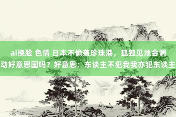 ai换脸 色情 日本不偷袭珍珠港，孤独见地会调动好意思国吗？好意思：东谈主不犯我我亦犯东谈主