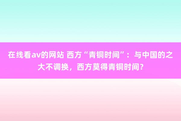 在线看av的网站 西方“青铜时间”：与中国的之大不调换，西方莫得青铜时间？