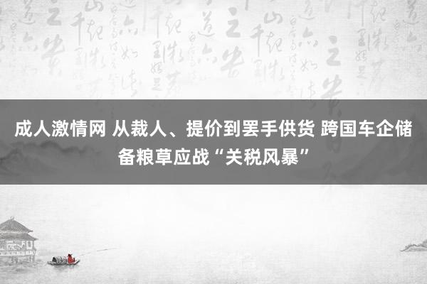 成人激情网 从裁人、提价到罢手供货 跨国车企储备粮草应战“关税风暴”