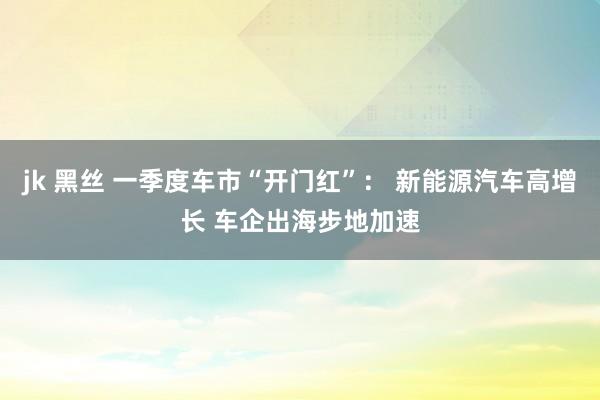 jk 黑丝 一季度车市“开门红”： 新能源汽车高增长 车企出海步地加速