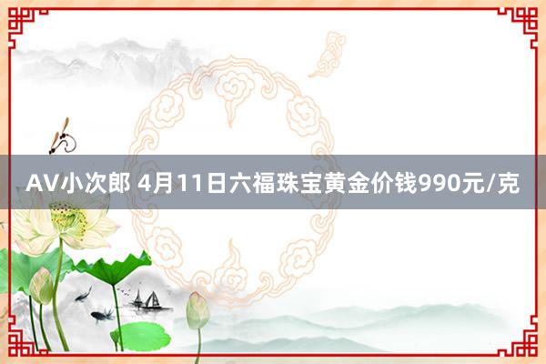 AV小次郎 4月11日六福珠宝黄金价钱990元/克