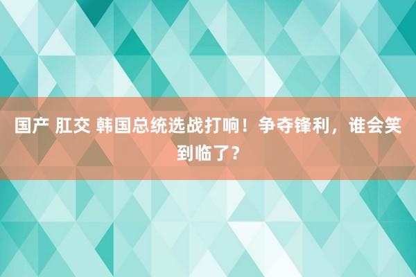 国产 肛交 韩国总统选战打响！争夺锋利，谁会笑到临了？