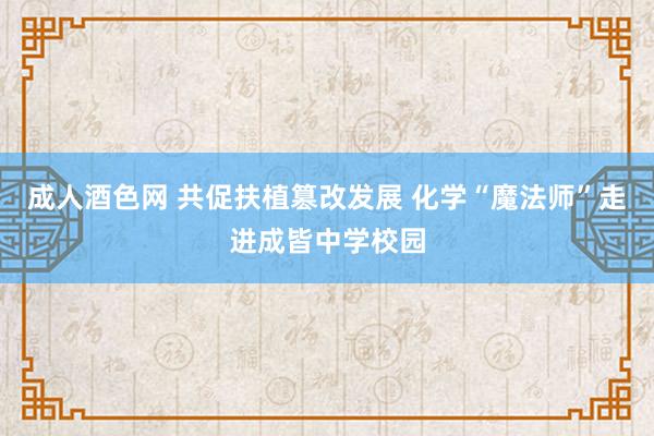 成人酒色网 共促扶植篡改发展 化学“魔法师”走进成皆中学校园