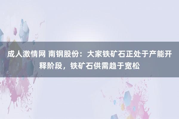 成人激情网 南钢股份：大家铁矿石正处于产能开释阶段，铁矿石供需趋于宽松