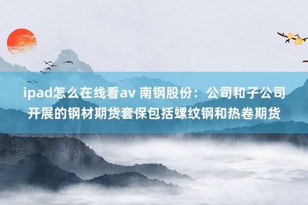 ipad怎么在线看av 南钢股份：公司和子公司开展的钢材期货套保包括螺纹钢和热卷期货