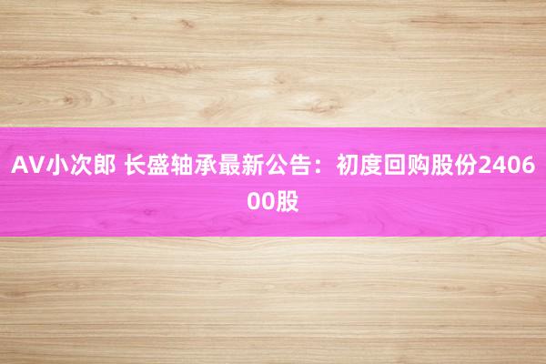 AV小次郎 长盛轴承最新公告：初度回购股份240600股