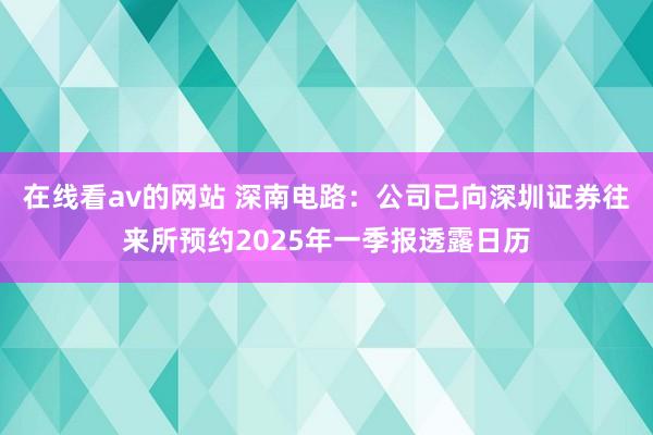 在线看av的网站 深南电路：公司已向深圳证券往来所预约2025年一季报透露日历