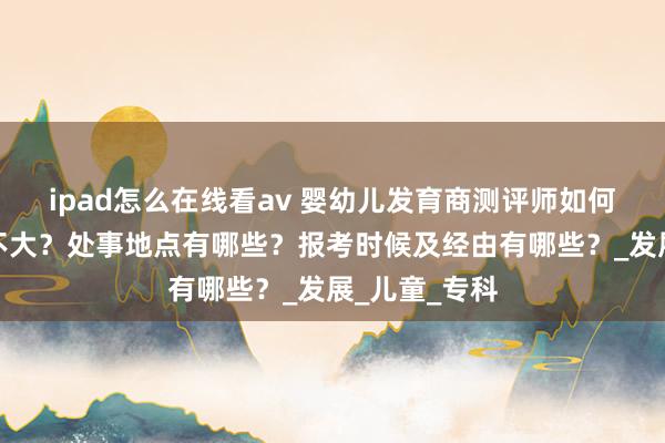ipad怎么在线看av 婴幼儿发育商测评师如何考？难度大不大？处事地点有哪些？报考时候及经由有哪些？_发展_儿童_专科