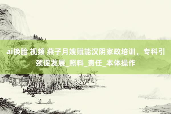 ai换脸 视频 燕子月嫂赋能汉阴家政培训，专科引颈促发展_照料_责任_本体操作