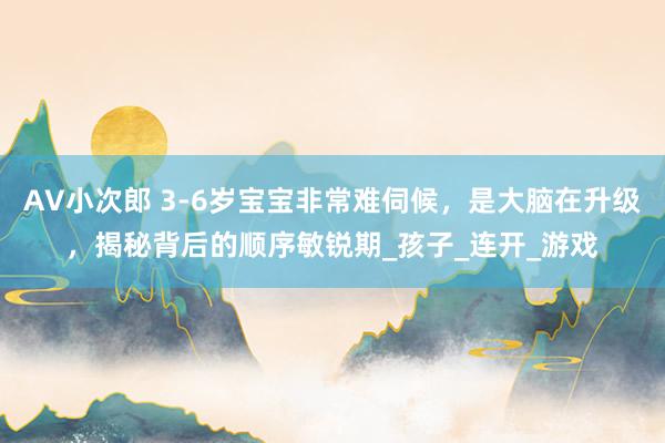 AV小次郎 3-6岁宝宝非常难伺候，是大脑在升级，揭秘背后的顺序敏锐期_孩子_连开_游戏