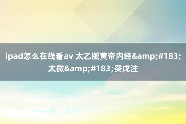 ipad怎么在线看av 太乙版黄帝内经&#183;太微&#183;癸戊注