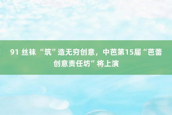 91 丝袜 “筑”造无穷创意，中芭第15届“芭蕾创意责任坊”将上演