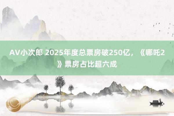 AV小次郎 2025年度总票房破250亿，《哪吒2》票房占比超六成