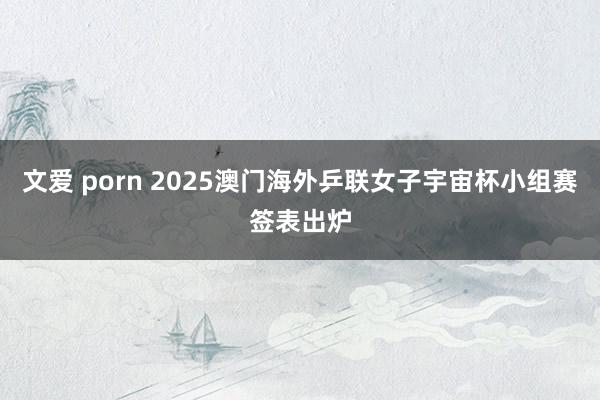 文爱 porn 2025澳门海外乒联女子宇宙杯小组赛签表出炉