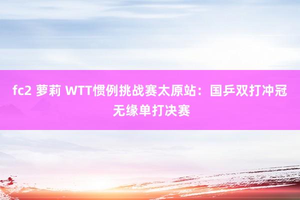 fc2 萝莉 WTT惯例挑战赛太原站：国乒双打冲冠 无缘单打决赛
